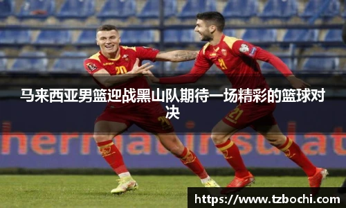 KS体育马来西亚男篮迎战黑山队期待一场精彩的篮球对决