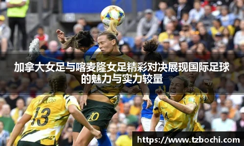 KS体育加拿大女足与喀麦隆女足精彩对决展现国际足球的魅力与实力较量